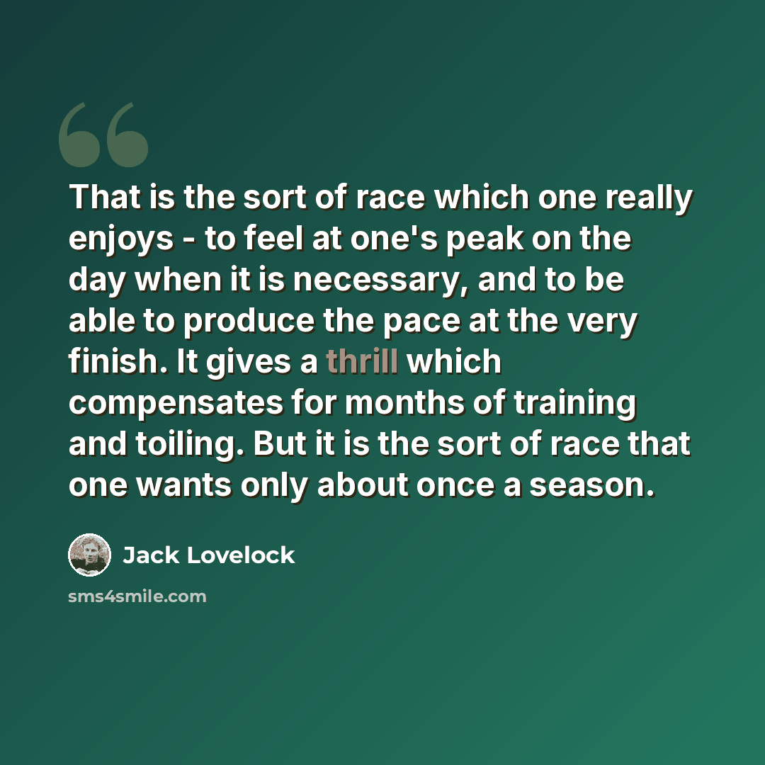 “That is the sort of race which one really enjoys - to feel at one's peak on the day when it is necessary, and to be able to produce the pace at the very finish. It gives a thrill which compensates for months of training and toiling. But it is the sort of race that one wants only about once a season.” quote by Jack Lovelock