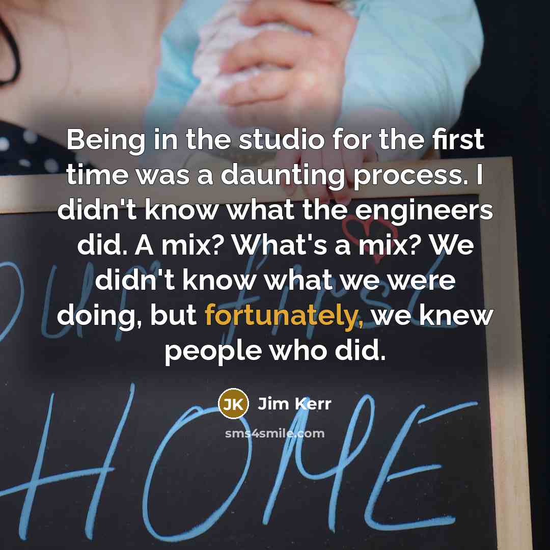 “Being in the studio for the first time was a daunting process. I didn't know what the engineers did. A mix? What's a mix? We didn't know what we were doing, but fortunately, we knew people who did.” quote by Jim Kerr