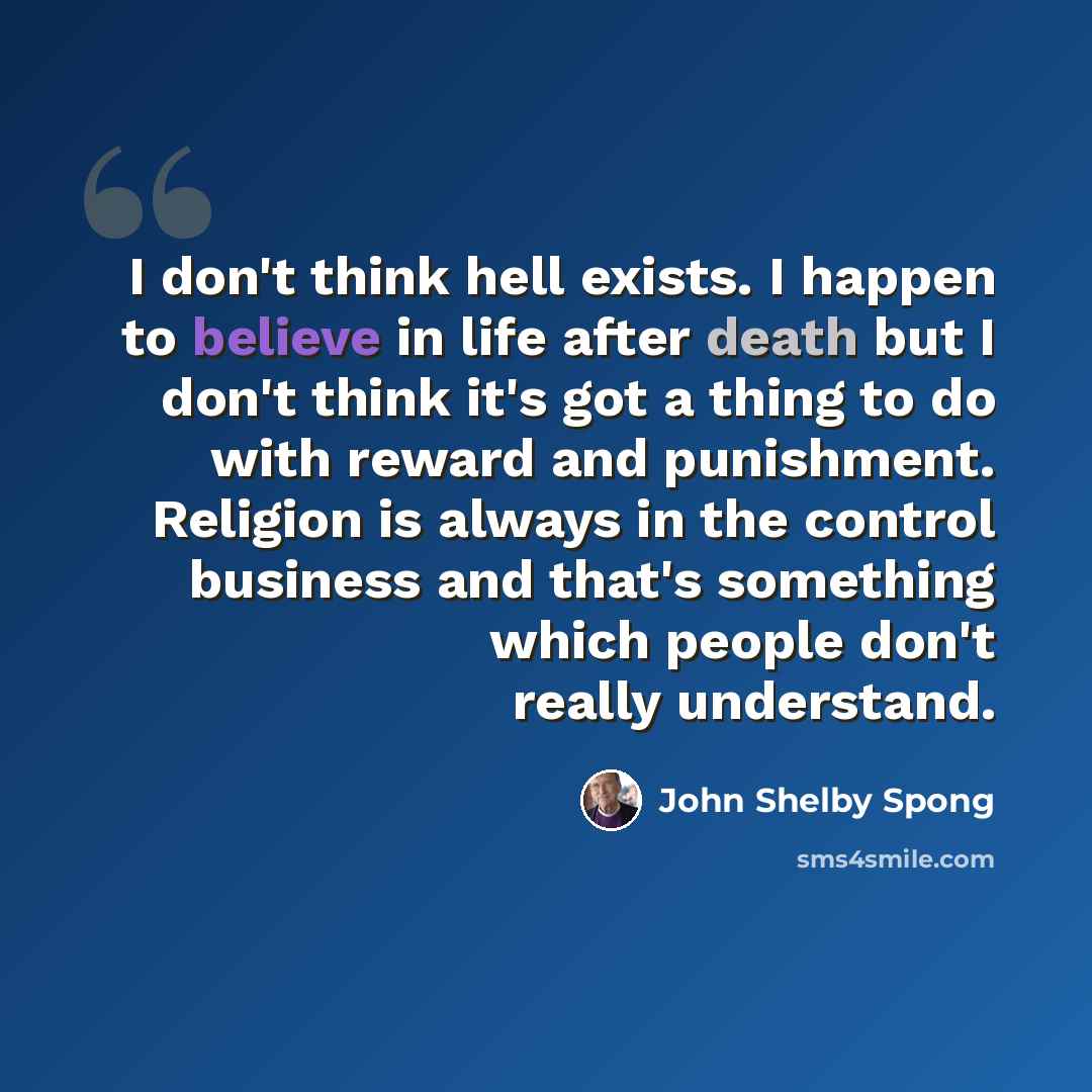 “I don't think hell exists. I happen to believe in life after death but I don't think it's got a thing to do with reward and punishment. Religion is always in the control business and that's something which people don't really understand.” quote by John Shelby Spong