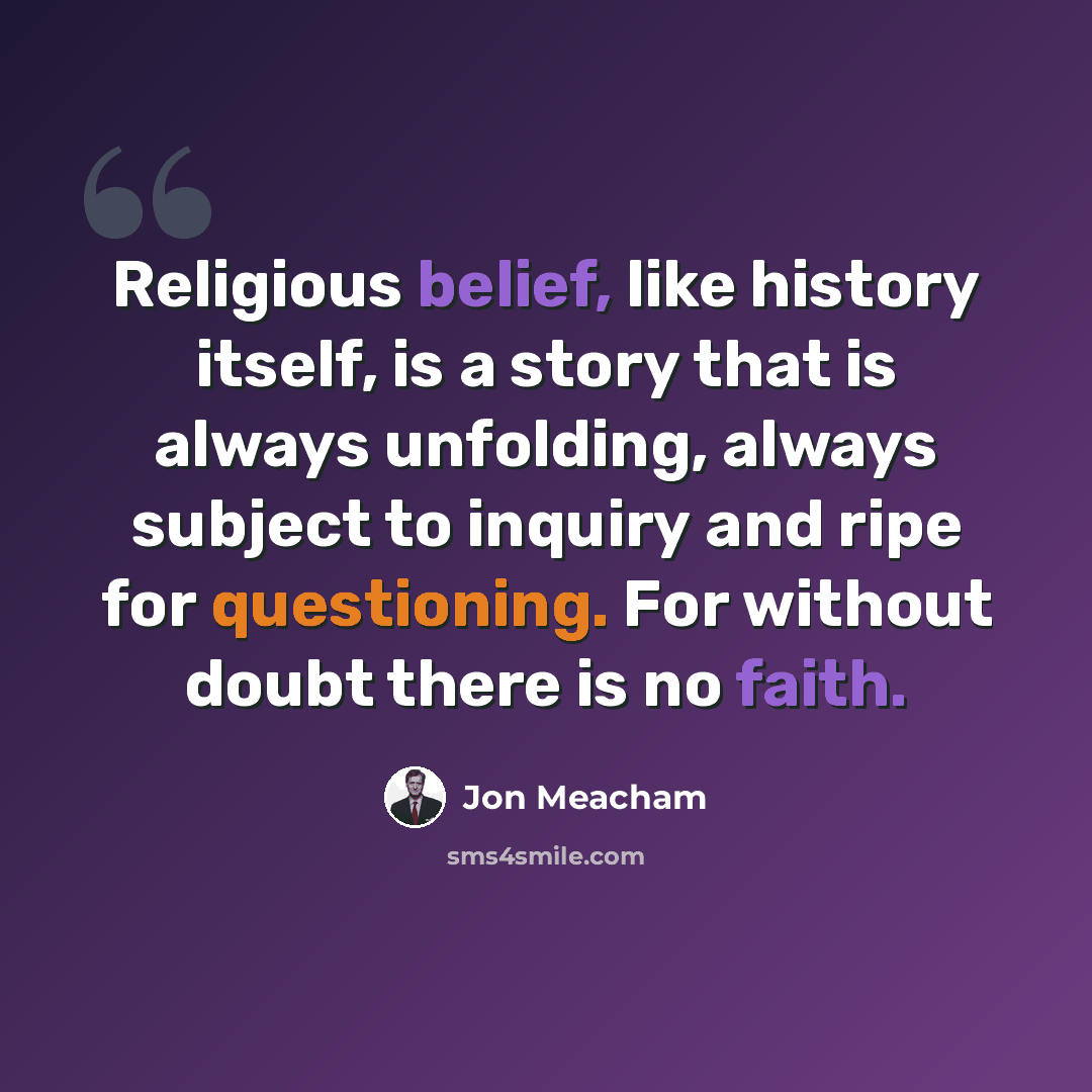 “Religious belief, like history itself, is a story that is always unfolding, always subject to inquiry and ripe for questioning. For without doubt there is no faith.” quote by Jon Meacham