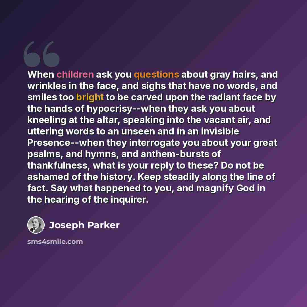 “When children ask you questions about gray hairs, and wrinkles in the face, and sighs that have no words, and smiles too bright to be carved upon the radiant face by the hands of hypocrisy--when they ask you about kneeling at the altar, speaking into the vacant air, and uttering words to an unseen…” quote by Joseph Parker