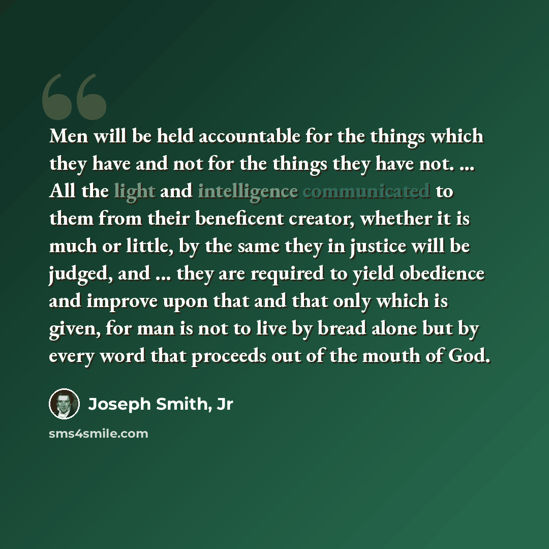 “Men will be held accountable for the things which they have and not for the things they have not. ... All the light and intelligence communicated to them from their beneficent creator, whether it is much or little, by the same they in justice will be judged, and ... they are required to yield…” quote by Joseph Smith, Jr