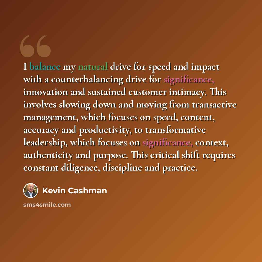“I balance my natural drive for speed and impact with a counterbalancing drive for significance, innovation and sustained customer intimacy. This involves slowing down and moving from transactive management, which focuses on speed, content, accuracy and productivity, to transformative leadership…” quote by Kevin Cashman
