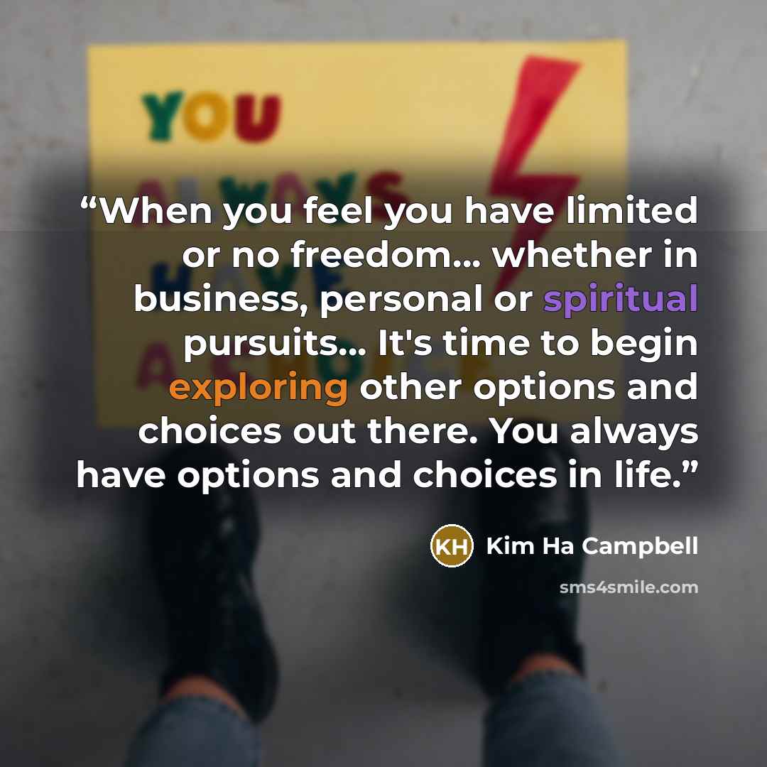 “When you feel you have limited or no freedom… whether in business, personal or spiritual pursuits… It's time to begin exploring other options and choices out there. You always have options and choices in life.” quote by Kim Ha Campbell