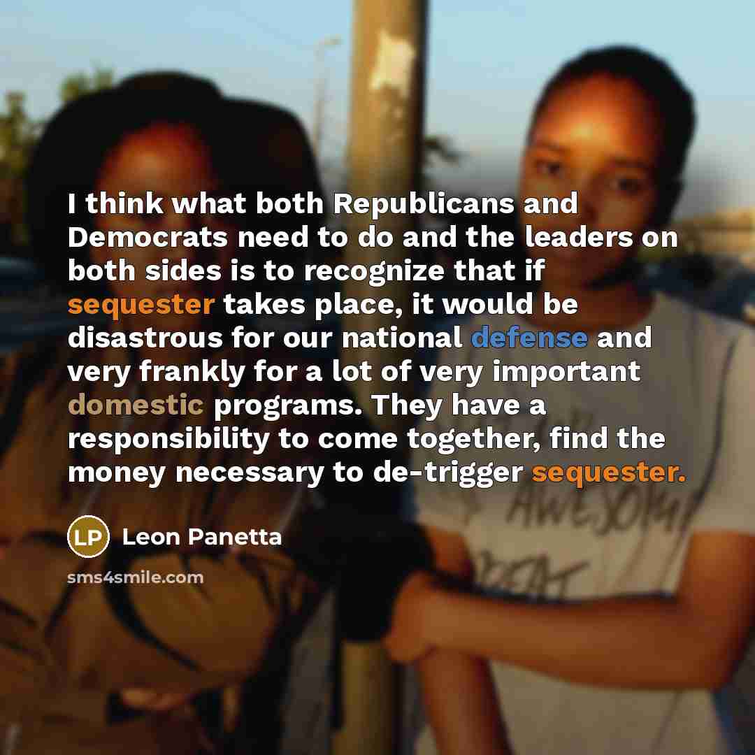 “I think what both Republicans and Democrats need to do and the leaders on both sides is to recognize that if sequester takes place, it would be disastrous for our national defense and very frankly for a lot of very important domestic programs. They have a responsibility to come together, find the…” quote by Leon Panetta