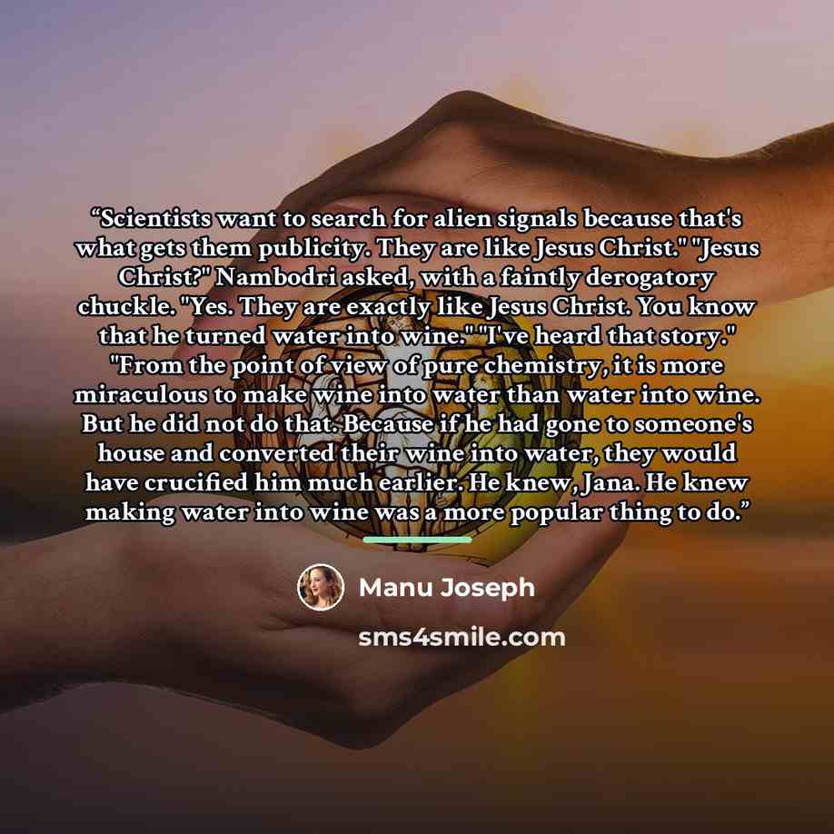 “Scientists want to search for alien signals because that's what gets them publicity. They are like Jesus Christ." "Jesus Christ?" Nambodri asked, with a faintly derogatory chuckle. "Yes. They are exactly like Jesus Christ. You know that he turned water into wine." "I've heard that story." "From…” quote by Manu Joseph