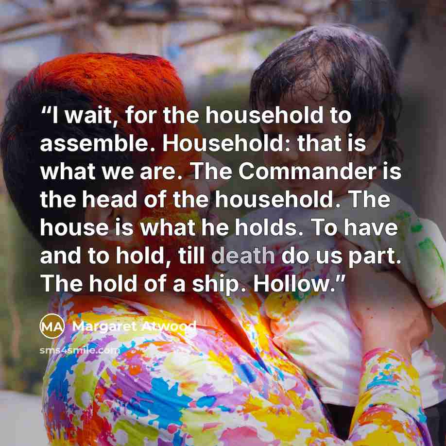 “I wait, for the household to assemble. Household: that is what we are. The Commander is the head of the household. The house is what he holds. To have and to hold, till death do us part. The hold of a ship. Hollow.” quote by Margaret Atwood