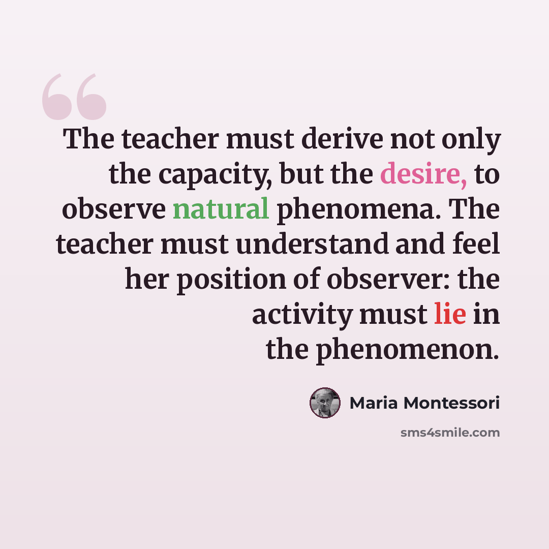 “The teacher must derive not only the capacity, but the desire, to observe natural phenomena. The teacher must understand and feel her position of observer: the activity must lie in the phenomenon.” quote by Maria Montessori