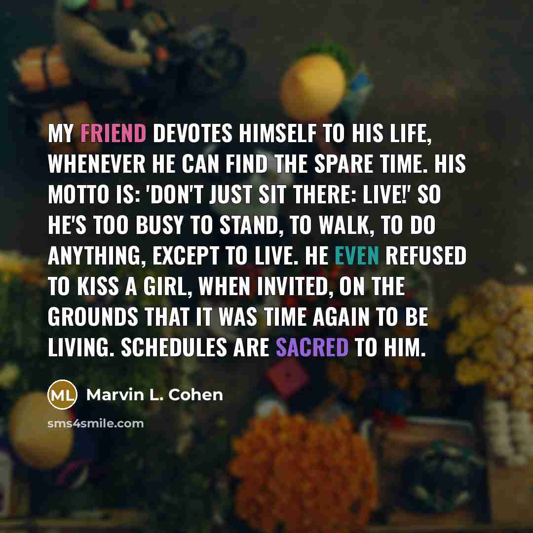 “My friend devotes himself to his life, whenever he can find the spare time. His motto is: 'Don't just sit there: live!' So he's too busy to stand, to walk, to do anything, except to live. He even refused to kiss a girl, when invited, on the grounds that it was time again to be living. Schedules…” quote by Marvin L. Cohen