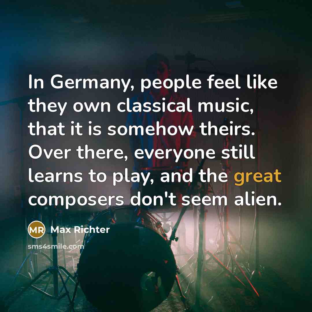 “In Germany, people feel like they own classical music, that it is somehow theirs. Over there, everyone still learns to play, and the great composers don't seem alien.” quote by Max Richter