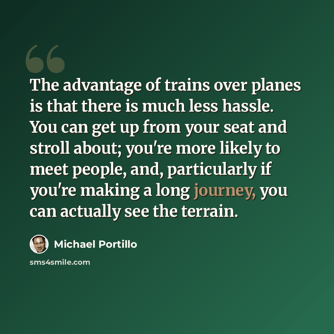 “The advantage of trains over planes is that there is much less hassle. You can get up from your seat and stroll about; you're more likely to meet people, and, particularly if you're making a long journey, you can actually see the terrain.” quote by Michael Portillo