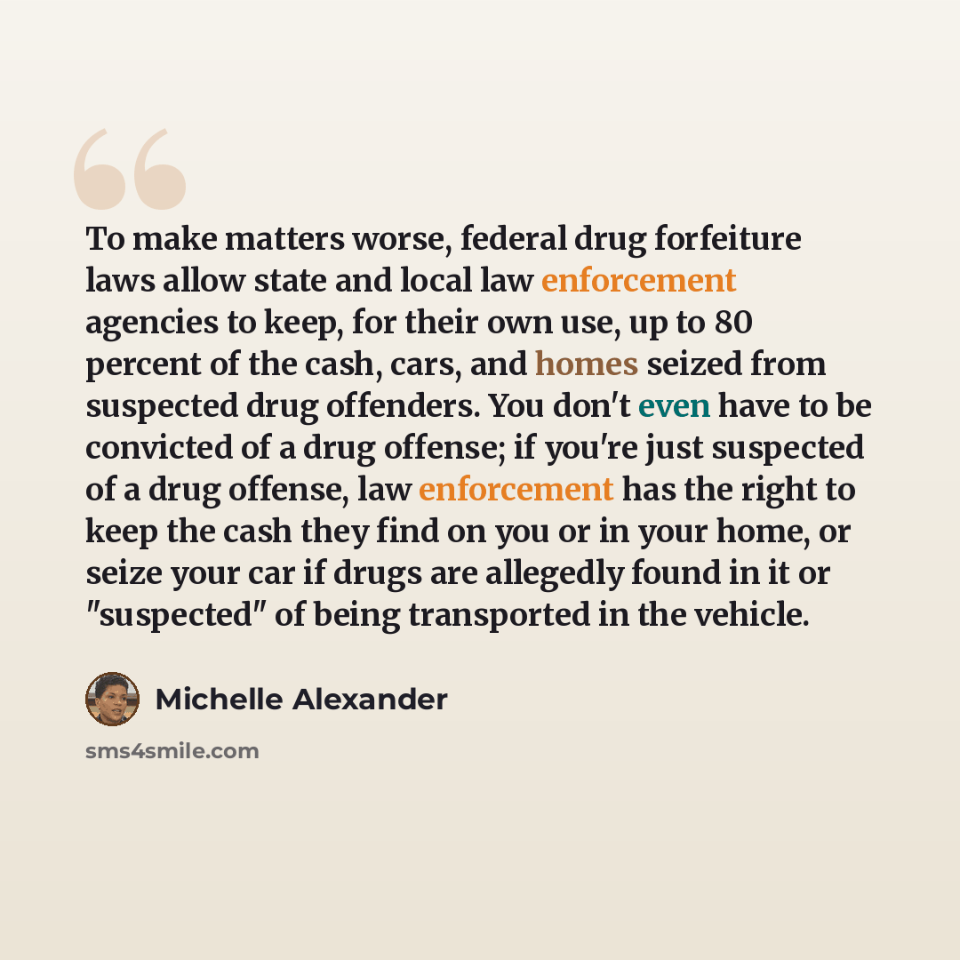 “To make matters worse, federal drug forfeiture laws allow state and local law enforcement agencies to keep, for their own use, up to 80 percent of the cash, cars, and homes seized from suspected drug offenders. You don't even have to be convicted of a drug offense; if you're just suspected of a…” quote by Michelle Alexander