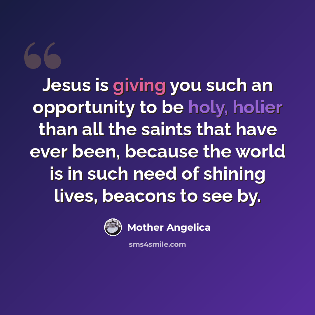 “Jesus is giving you such an opportunity to be holy, holier than all the saints that have ever been, because the world is in such need of shining lives, beacons to see by.” quote by Mother Angelica