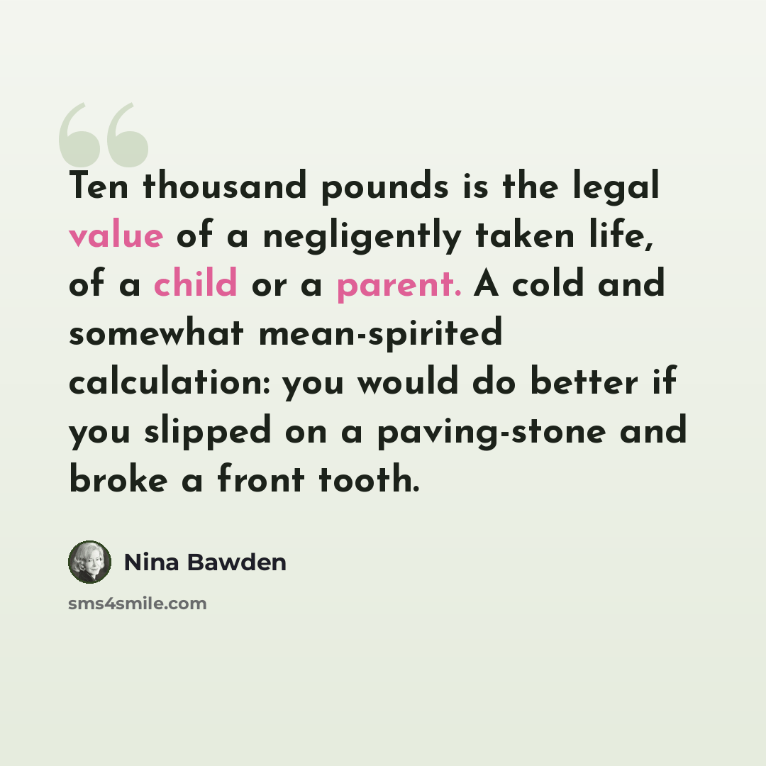 “Ten thousand pounds is the legal value of a negligently taken life, of a child or a parent. A cold and somewhat mean-spirited calculation: you would do better if you slipped on a paving-stone and broke a front tooth.” quote by Nina Bawden