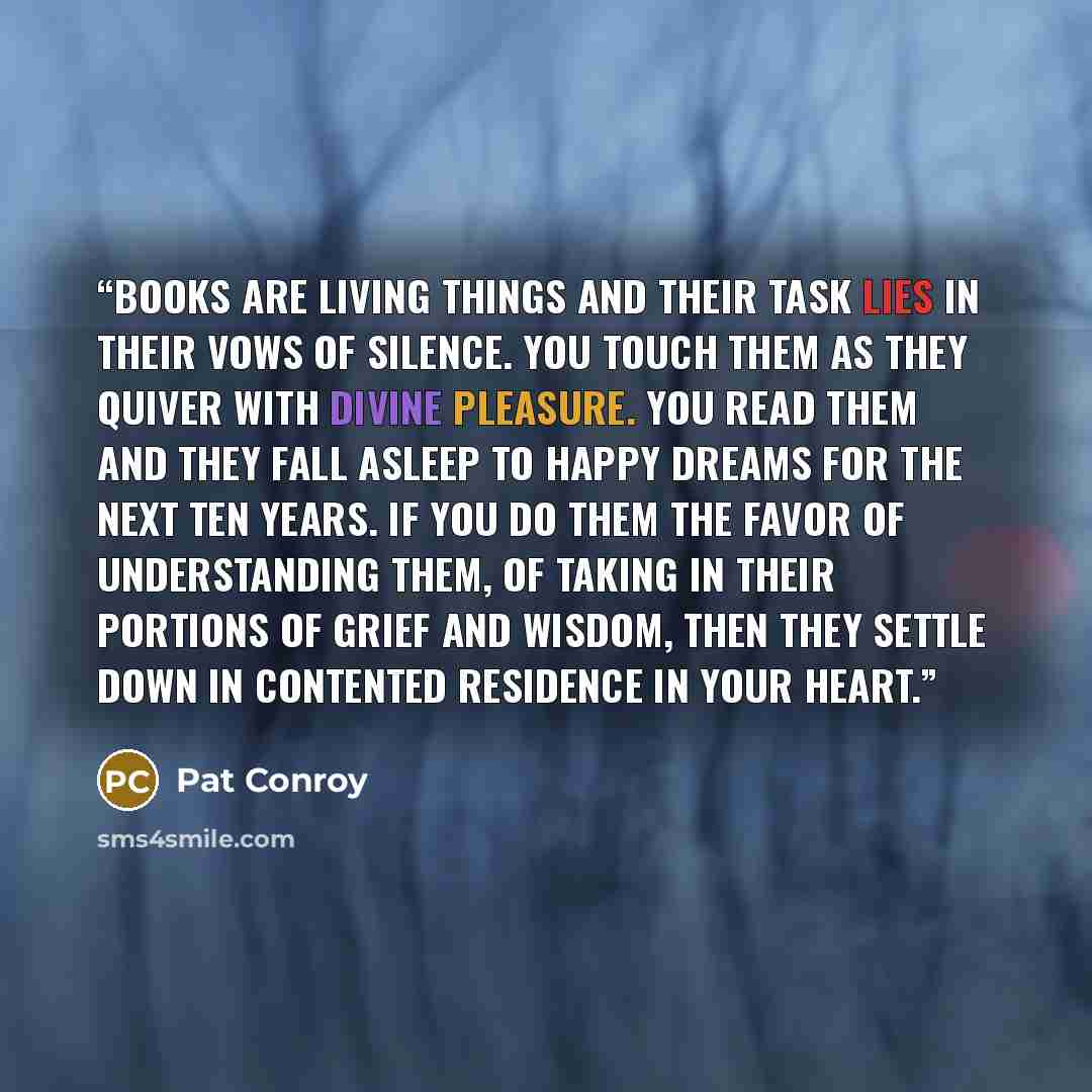 “Books are living things and their task lies in their vows of silence. You touch them as they quiver with divine pleasure. You read them and they fall asleep to happy dreams for the next ten years. If you do them the favor of understanding them, of taking in their portions of grief and wisdom, then…” quote by Pat Conroy