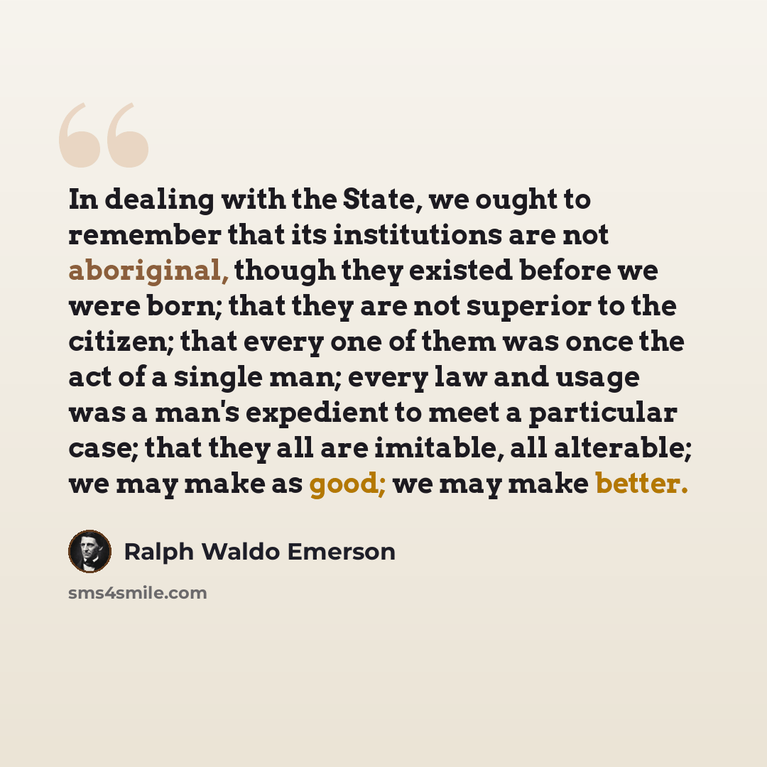 “In dealing with the State, we ought to remember that its institutions are not aboriginal, though they existed before we were born; that they are not superior to the citizen; that every one of them was once the act of a single man; every law and usage was a man's expedient to meet a particular…” quote by Ralph Waldo Emerson