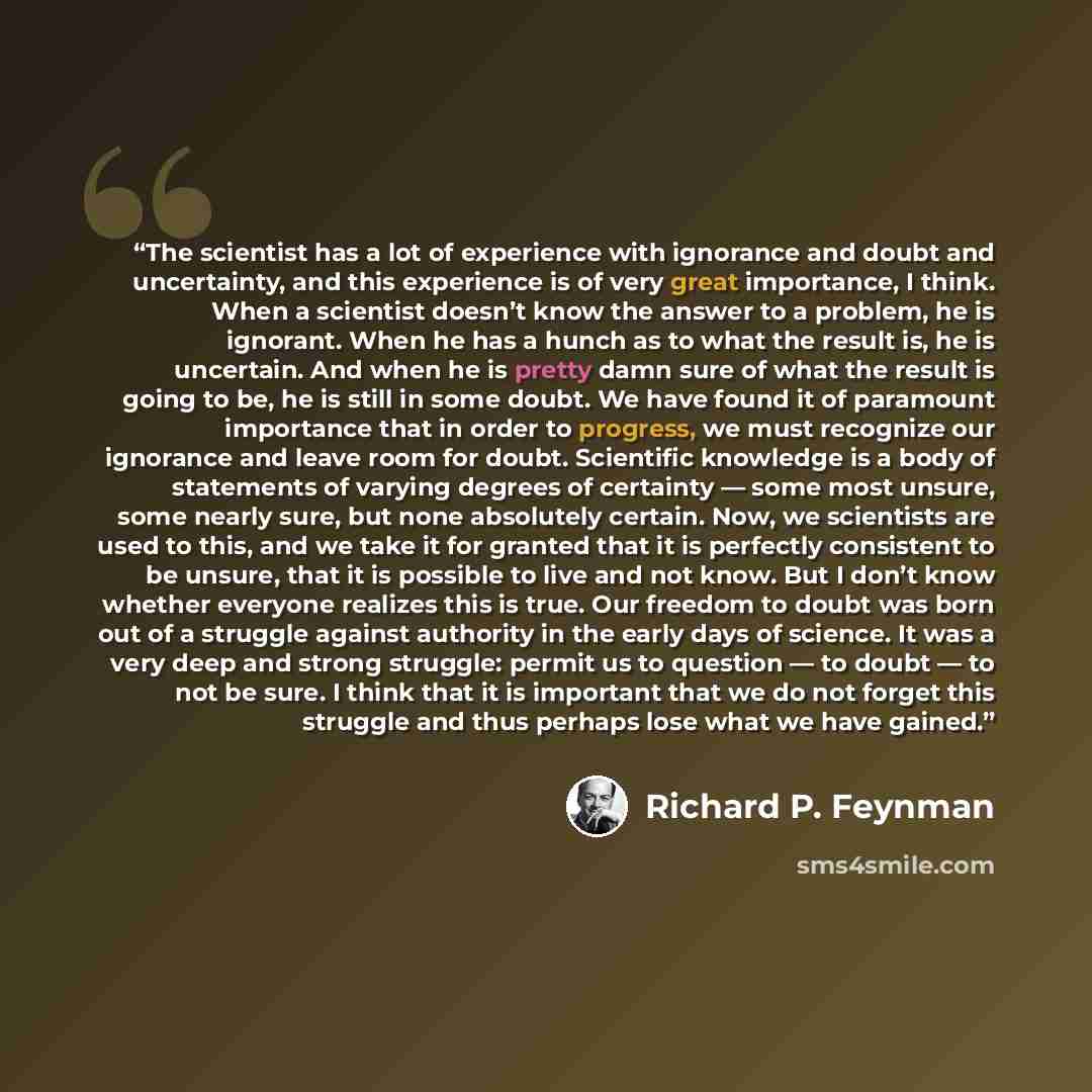 “The scientist has a lot of experience with ignorance and doubt and uncertainty, and this experience is of very great importance, I think. When a scientist doesn’t know the answer to a problem, he is ignorant. When he has a hunch as to what the result is, he is uncertain. And when he is pretty damn…” quote by Richard P. Feynman