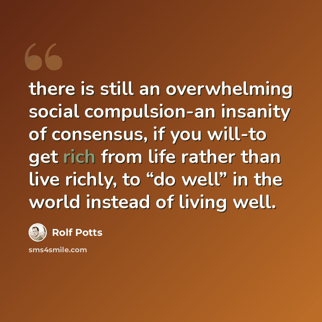 “there is still an overwhelming social compulsion-an insanity of consensus, if you will-to get rich from life rather than live richly, to “do well” in the world instead of living well.” quote by Rolf Potts