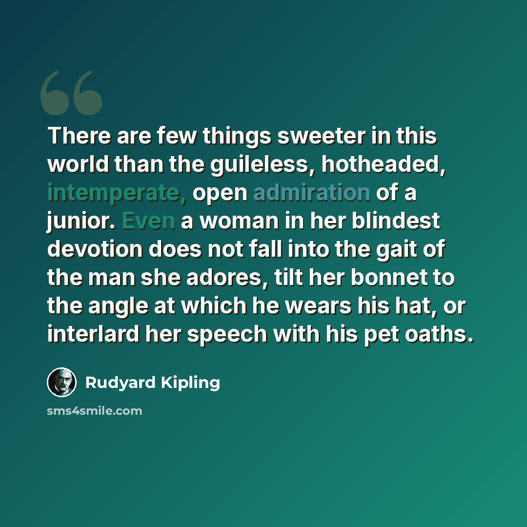 “There are few things sweeter in this world than the guileless, hotheaded, intemperate, open admiration of a junior. Even a woman in her blindest devotion does not fall into the gait of the man she adores, tilt her bonnet to the angle at which he wears his hat, or interlard her speech with his pet…” quote by Rudyard Kipling