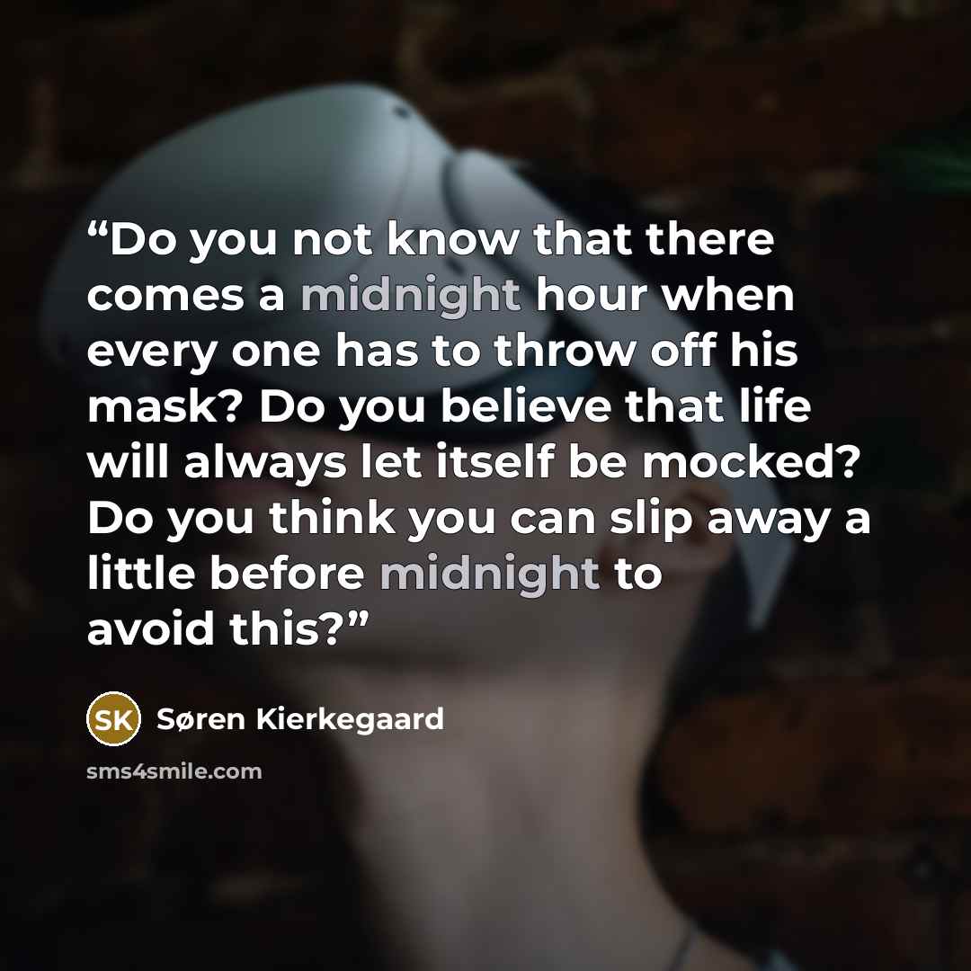 “Do you not know that there comes a midnight hour when every one has to throw off his mask? Do you believe that life will always let itself be mocked? Do you think you can slip away a little before midnight to avoid this?” quote by Søren Kierkegaard