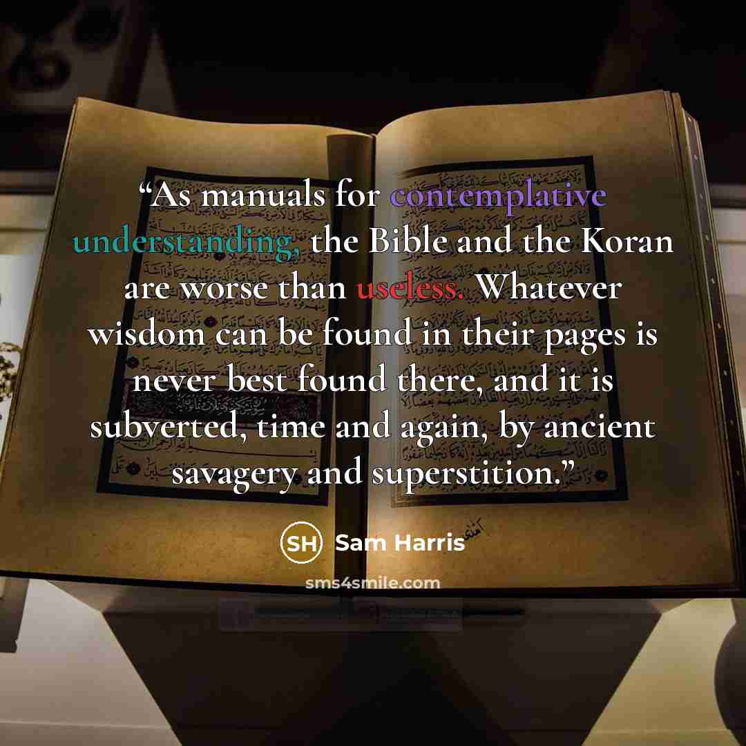 “As manuals for contemplative understanding, the Bible and the Koran are worse than useless. Whatever wisdom can be found in their pages is never best found there, and it is subverted, time and again, by ancient savagery and superstition.” quote by Sam Harris