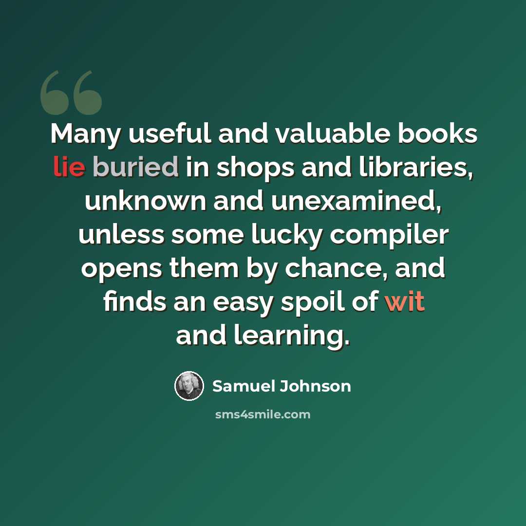 “Many useful and valuable books lie buried in shops and libraries, unknown and unexamined, unless some lucky compiler opens them by chance, and finds an easy spoil of wit and learning.” quote by Samuel Johnson