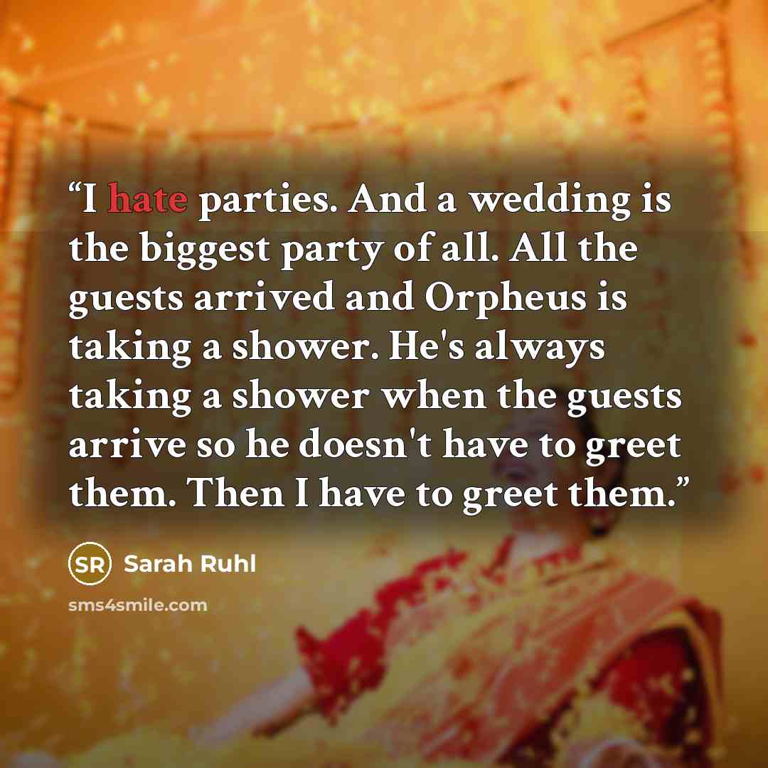 “I hate parties. And a wedding is the biggest party of all. All the guests arrived and Orpheus is taking a shower. He's always taking a shower when the guests arrive so he doesn't have to greet them. Then I have to greet them.” quote by Sarah Ruhl