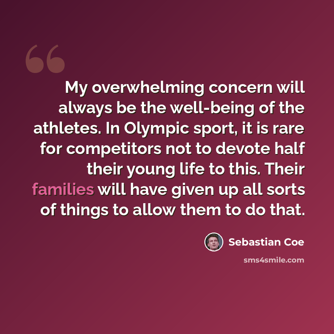 “My overwhelming concern will always be the well-being of the athletes. In Olympic sport, it is rare for competitors not to devote half their young life to this. Their families will have given up all sorts of things to allow them to do that.” quote by Sebastian Coe