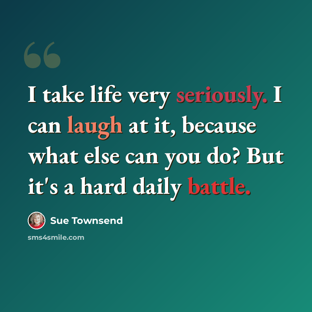 “I take life very seriously. I can laugh at it, because what else can you do? But it's a hard daily battle.” quote by Sue Townsend