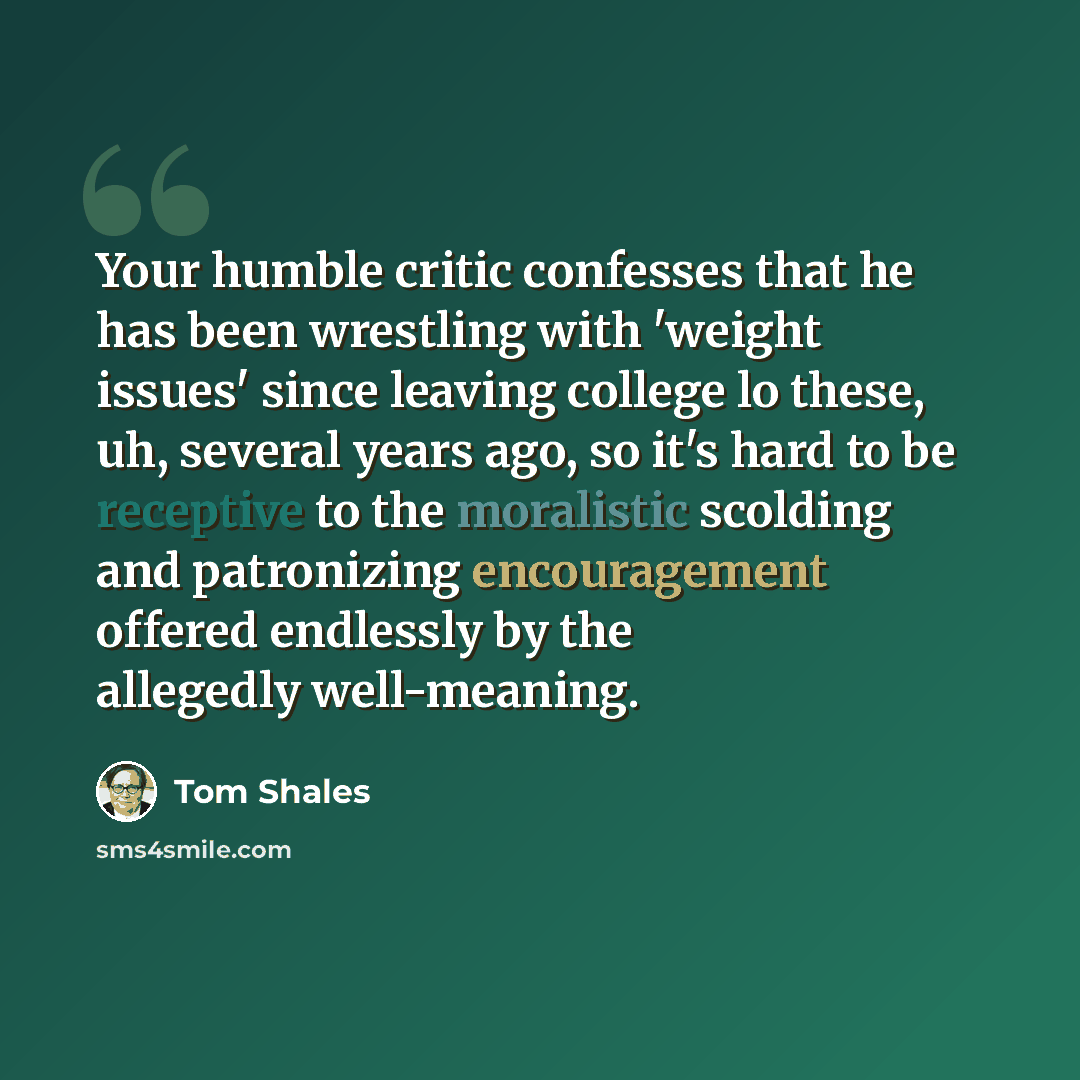 “Your humble critic confesses that he has been wrestling with 'weight issues' since leaving college lo these, uh, several years ago, so it's hard to be receptive to the moralistic scolding and patronizing encouragement offered endlessly by the allegedly well-meaning.” quote by Tom Shales