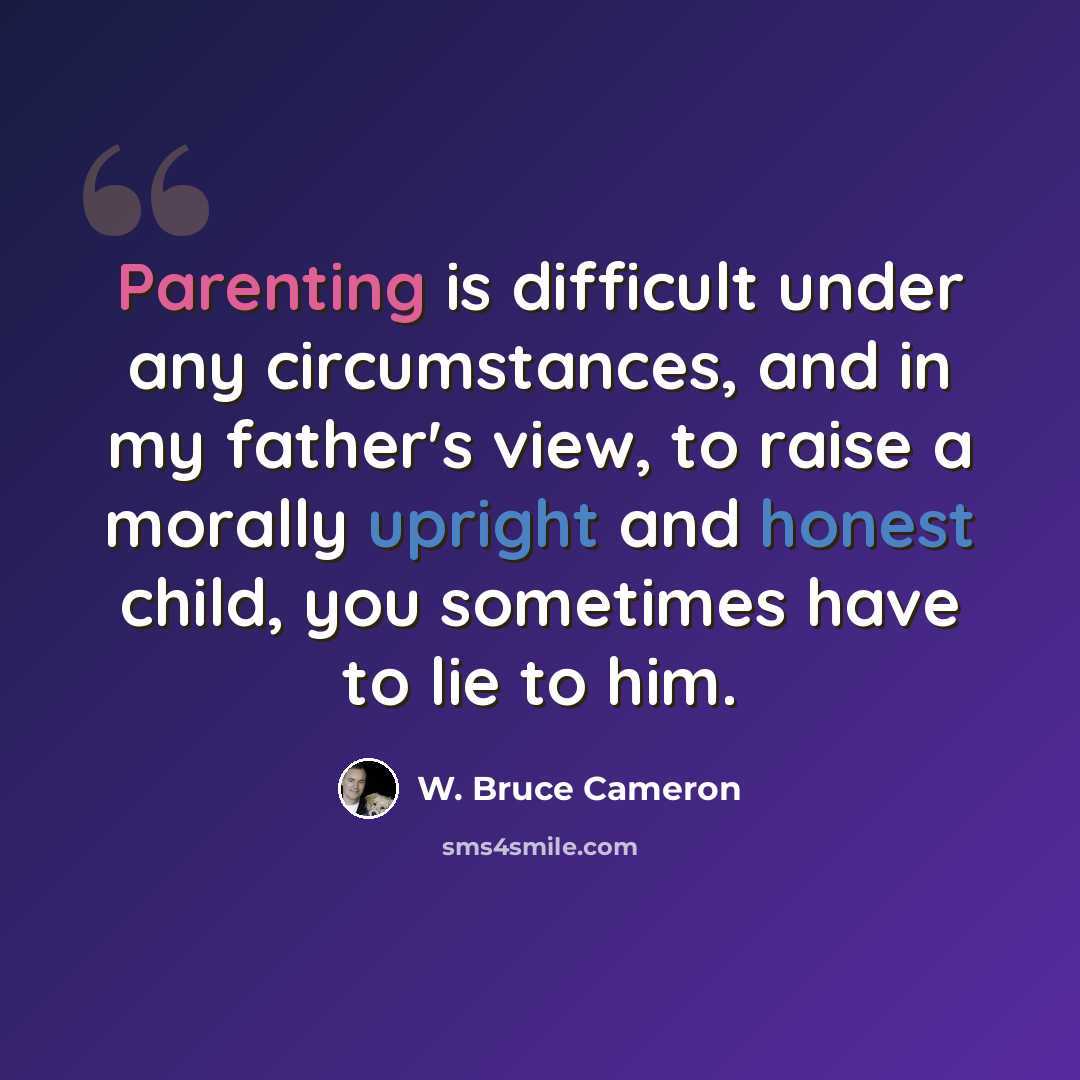 “Parenting is difficult under any circumstances, and in my father's view, to raise a morally upright and honest child, you sometimes have to lie to him.” quote by W. Bruce Cameron