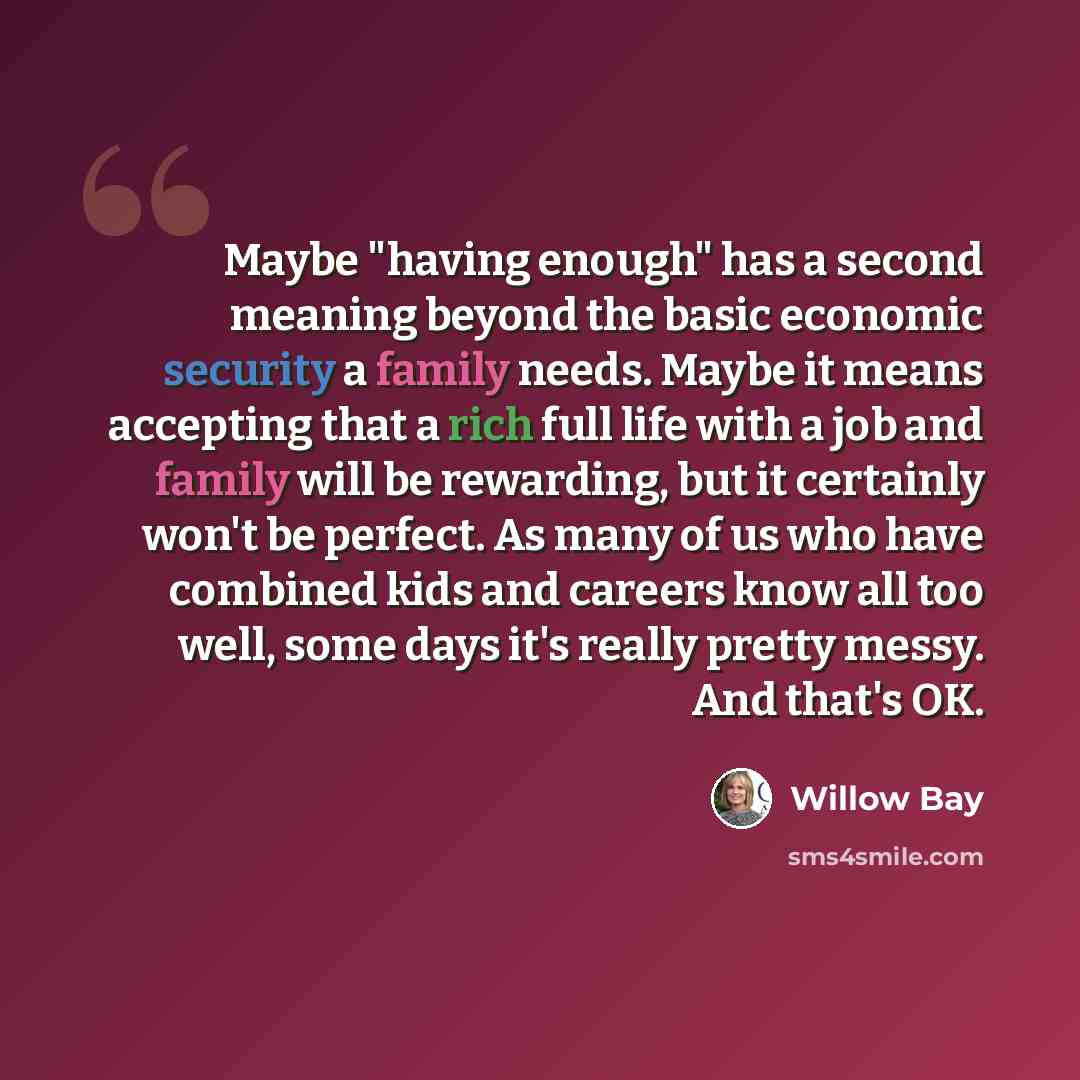 “Maybe "having enough" has a second meaning beyond the basic economic security a family needs. Maybe it means accepting that a rich full life with a job and family will be rewarding, but it certainly won't be perfect. As many of us who have combined kids and careers know all too well, some days…” quote by Willow Bay