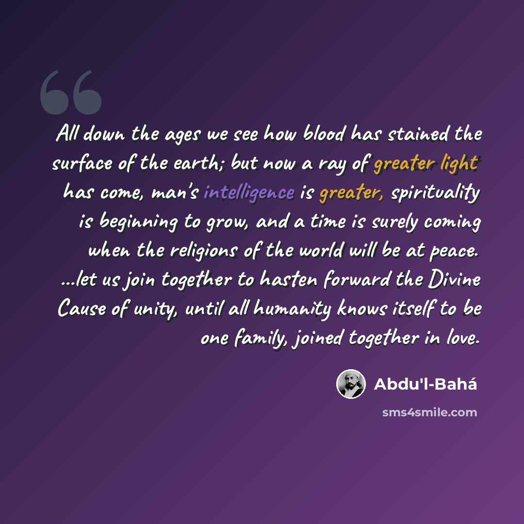 “All down the ages we see how blood has stained the surface of the earth; but now a ray of greater light has come, man's intelligence is greater, spirituality is beginning to grow, and a time is surely coming when the religions of the world will be at peace. ...let us join together to hasten…” quote by Abdu'l-Bahá
