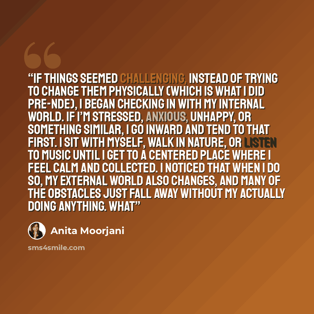 “If things seemed challenging, instead of trying to change them physically (which is what I did pre-NDE), I began checking in with my internal world. If I’m stressed, anxious, unhappy, or something similar, I go inward and tend to that first. I sit with myself, walk in nature, or listen to music…” quote by Anita Moorjani