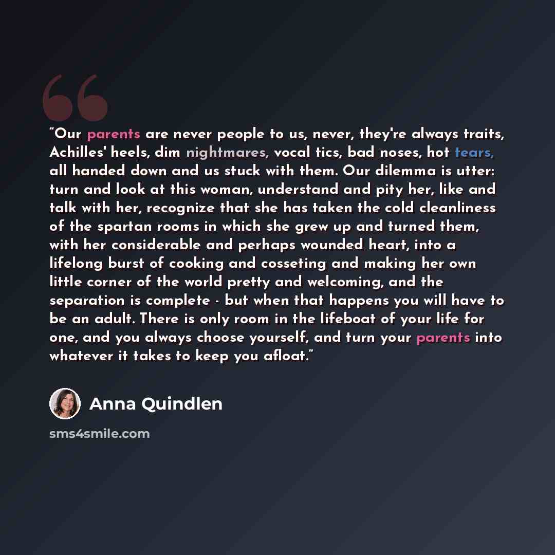 “Our parents are never people to us, never, they're always traits, Achilles' heels, dim nightmares, vocal tics, bad noses, hot tears, all handed down and us stuck with them. Our dilemma is utter: turn and look at this woman, understand and pity her, like and talk with her, recognize that she has…” quote by Anna Quindlen