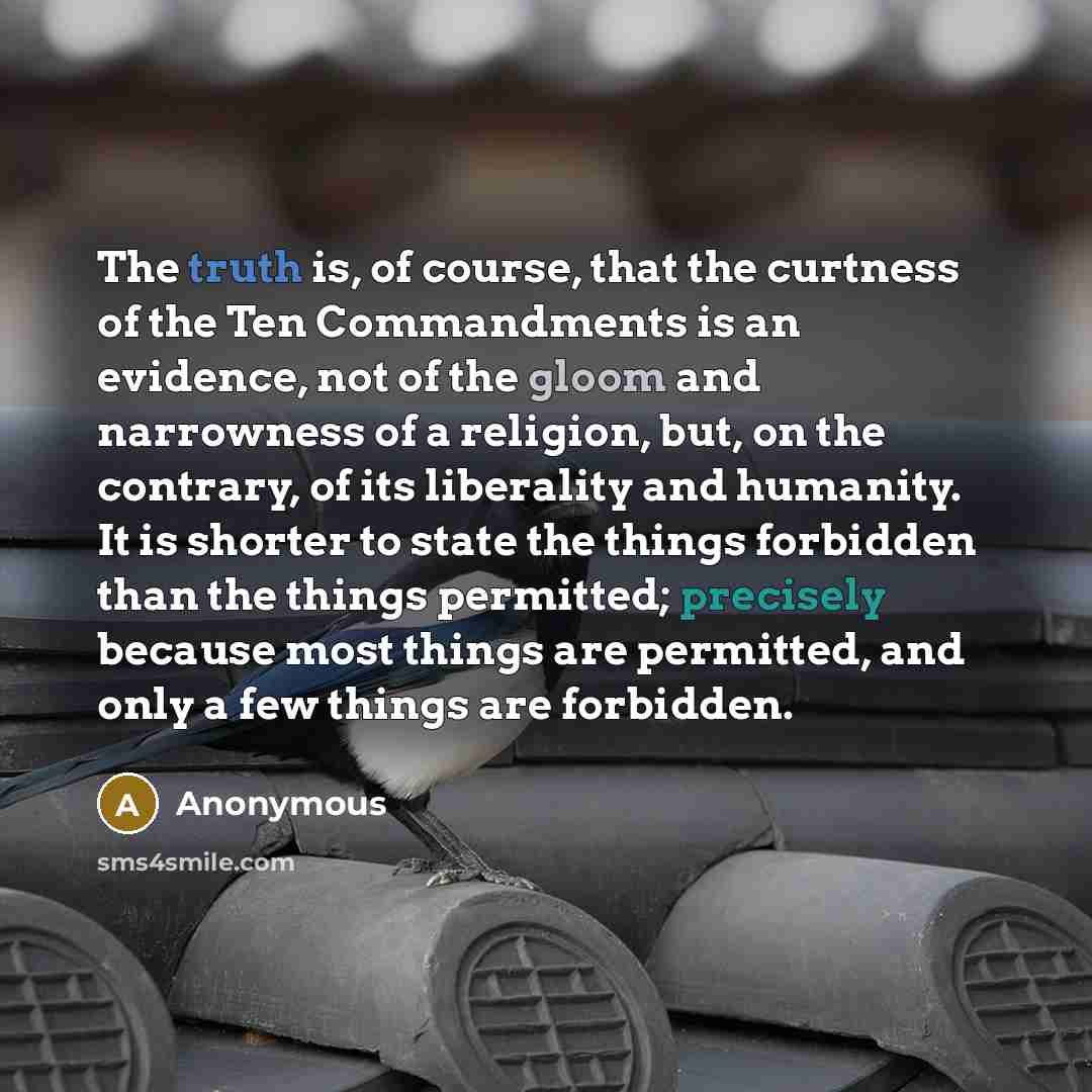 “The truth is, of course, that the curtness of the Ten Commandments is an evidence, not of the gloom and narrowness of a religion, but, on the contrary, of its liberality and humanity. It is shorter to state the things forbidden than the things permitted; precisely because most things are…” quote by Anonymous