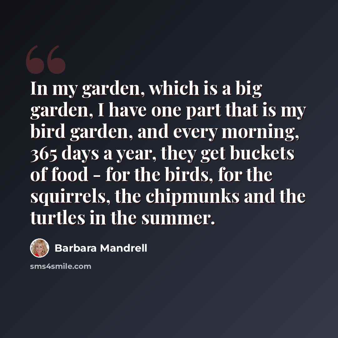 “In my garden, which is a big garden, I have one part that is my bird garden, and every morning, 365 days a year, they get buckets of food - for the birds, for the squirrels, the chipmunks and the turtles in the summer.” quote by Barbara Mandrell