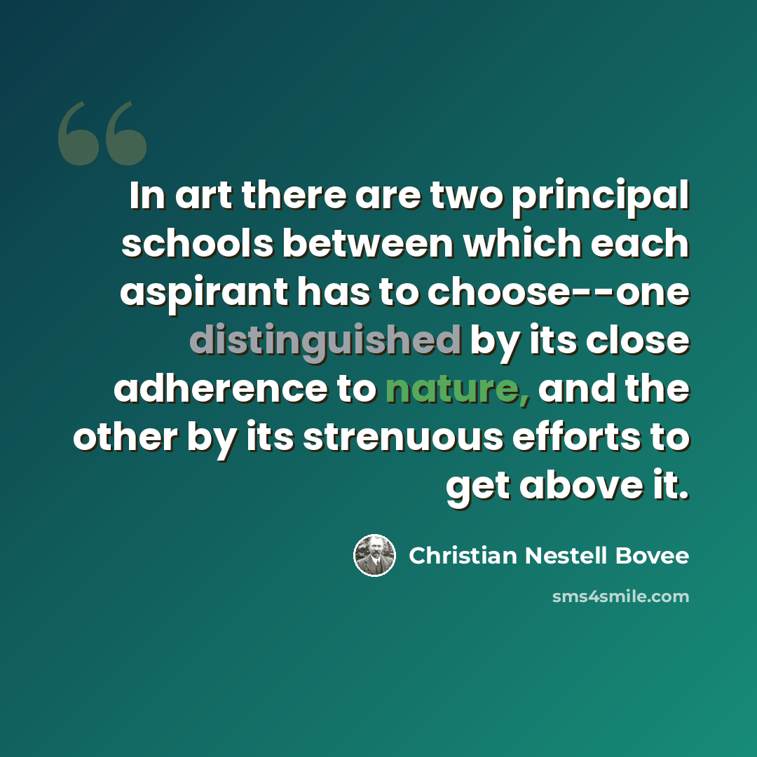 “In art there are two principal schools between which each aspirant has to choose--one distinguished by its close adherence to nature, and the other by its strenuous efforts to get above it.” quote by Christian Nestell Bovee