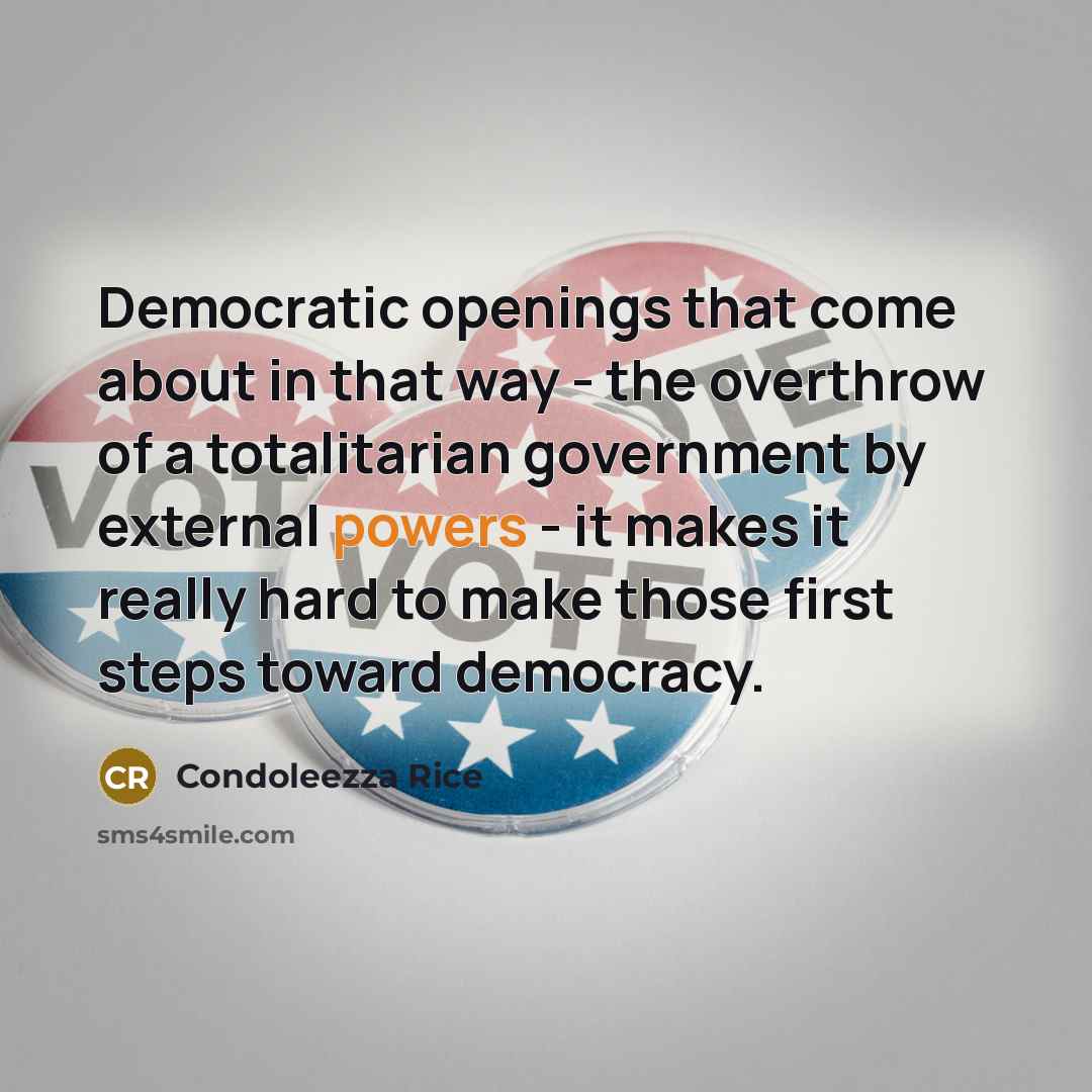 “Democratic openings that come about in that way - the overthrow of a totalitarian government by external powers - it makes it really hard to make those first steps toward democracy.” quote by Condoleezza Rice