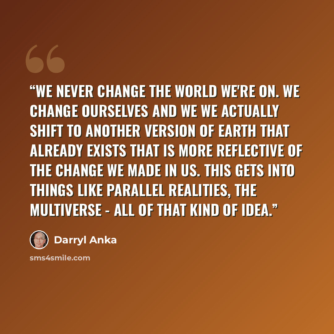 “We never change the world we're on. We change ourselves and we we actually shift to another version of Earth that already exists that is more reflective of the change we made in us. This gets into things like parallel realities, the multiverse - all of that kind of idea.” quote by Darryl Anka