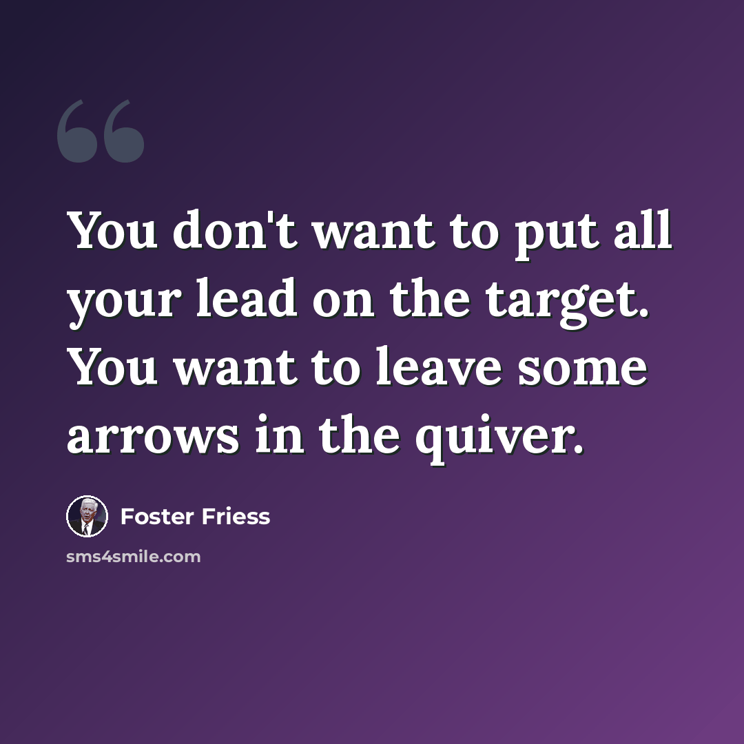 “You don't want to put all your lead on the target. You want to leave some arrows in the quiver.” quote by Foster Friess