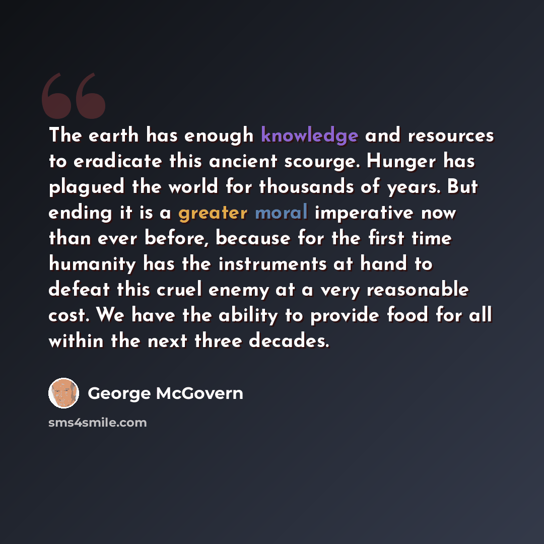 “The earth has enough knowledge and resources to eradicate this ancient scourge. Hunger has plagued the world for thousands of years. But ending it is a greater moral imperative now than ever before, because for the first time humanity has the instruments at hand to defeat this cruel enemy at a…” quote by George McGovern
