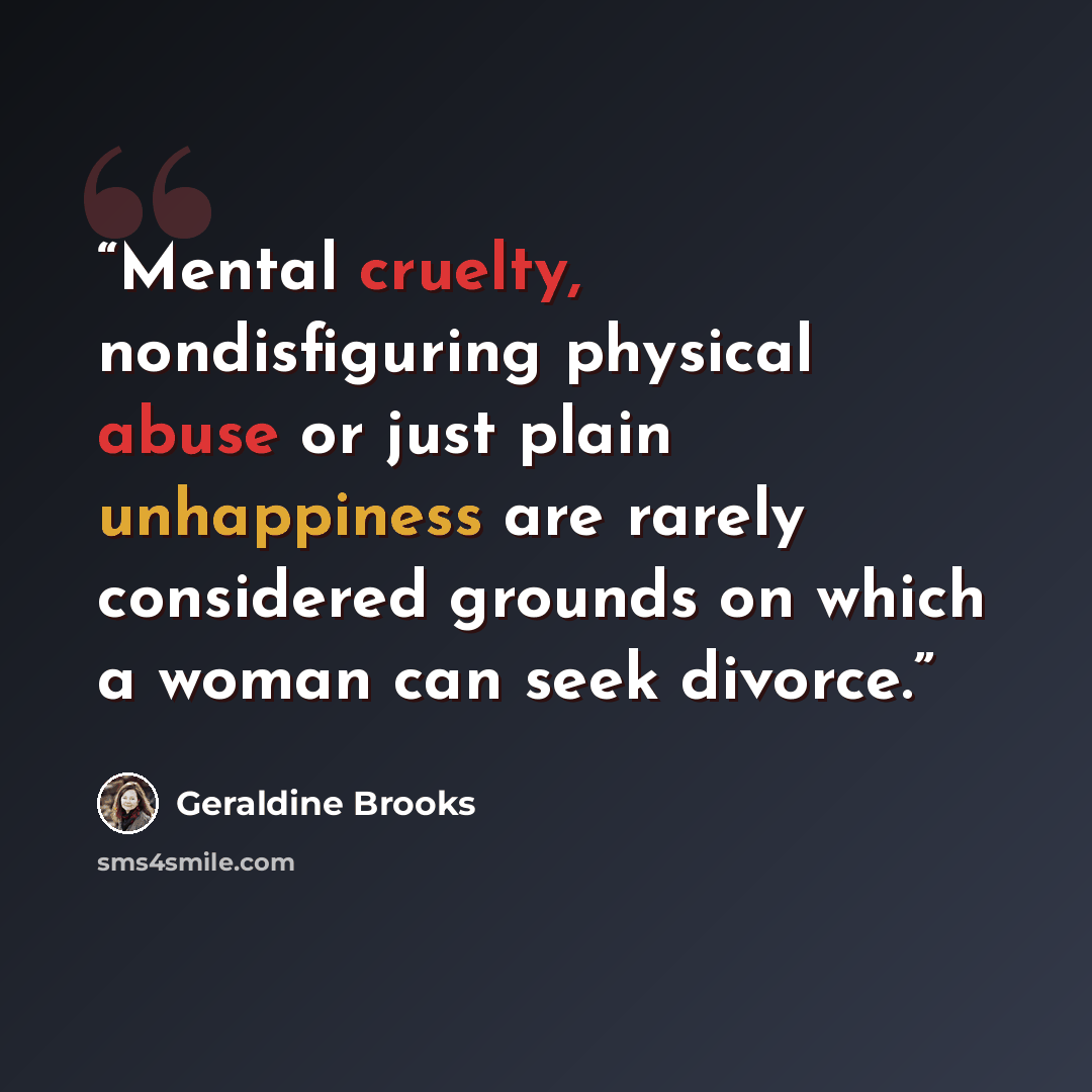 “Mental cruelty, nondisfiguring physical abuse or just plain unhappiness are rarely considered grounds on which a woman can seek divorce.” quote by Geraldine Brooks