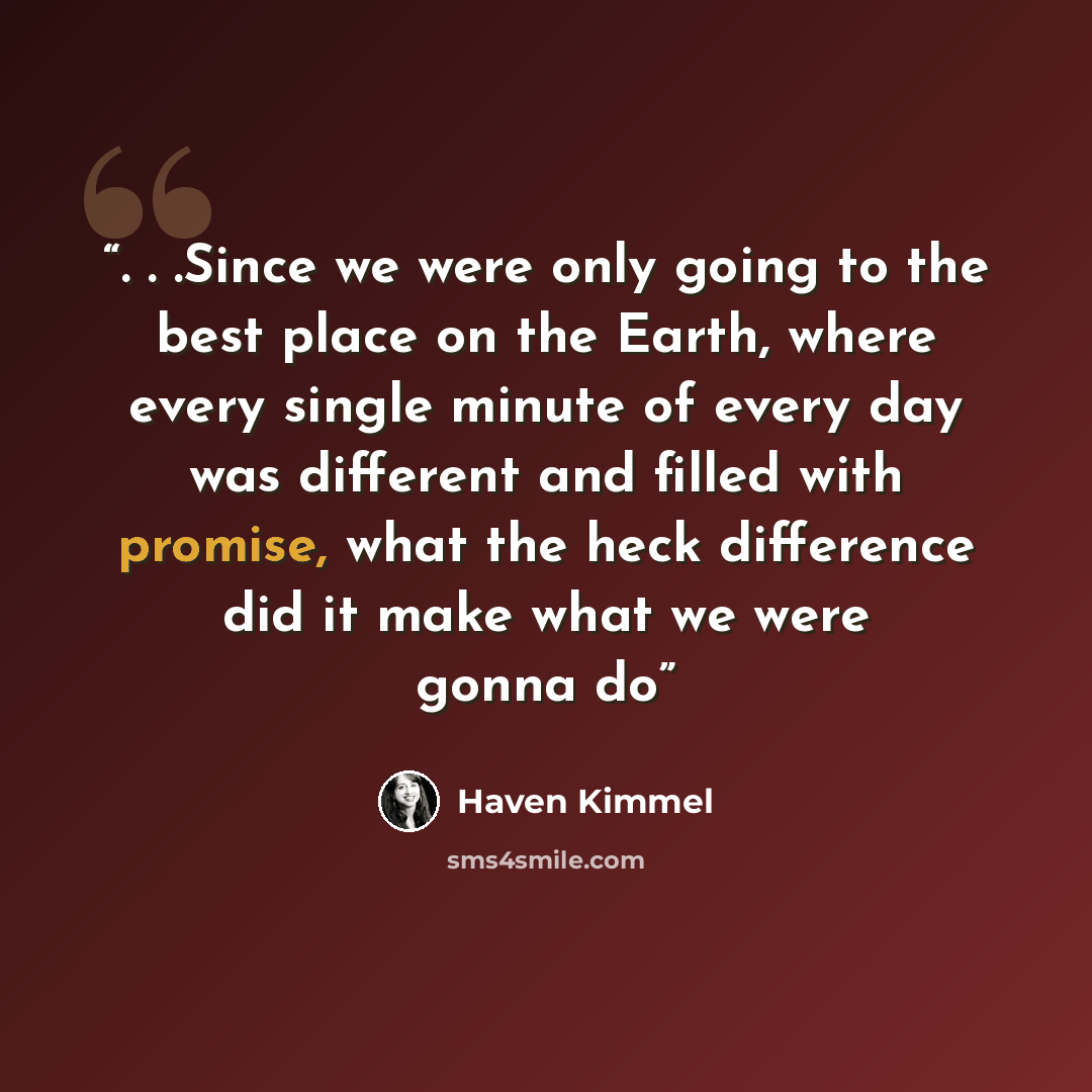 “. . .Since we were only going to the best place on the Earth, where every single minute of every day was different and filled with promise, what the heck difference did it make what we were gonna do” quote by Haven Kimmel