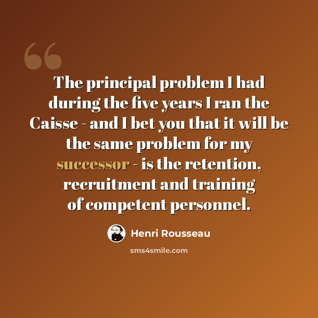 “The principal problem I had during the five years I ran the Caisse - and I bet you that it will be the same problem for my successor - is the retention, recruitment and training of competent personnel.” quote by Henri Rousseau