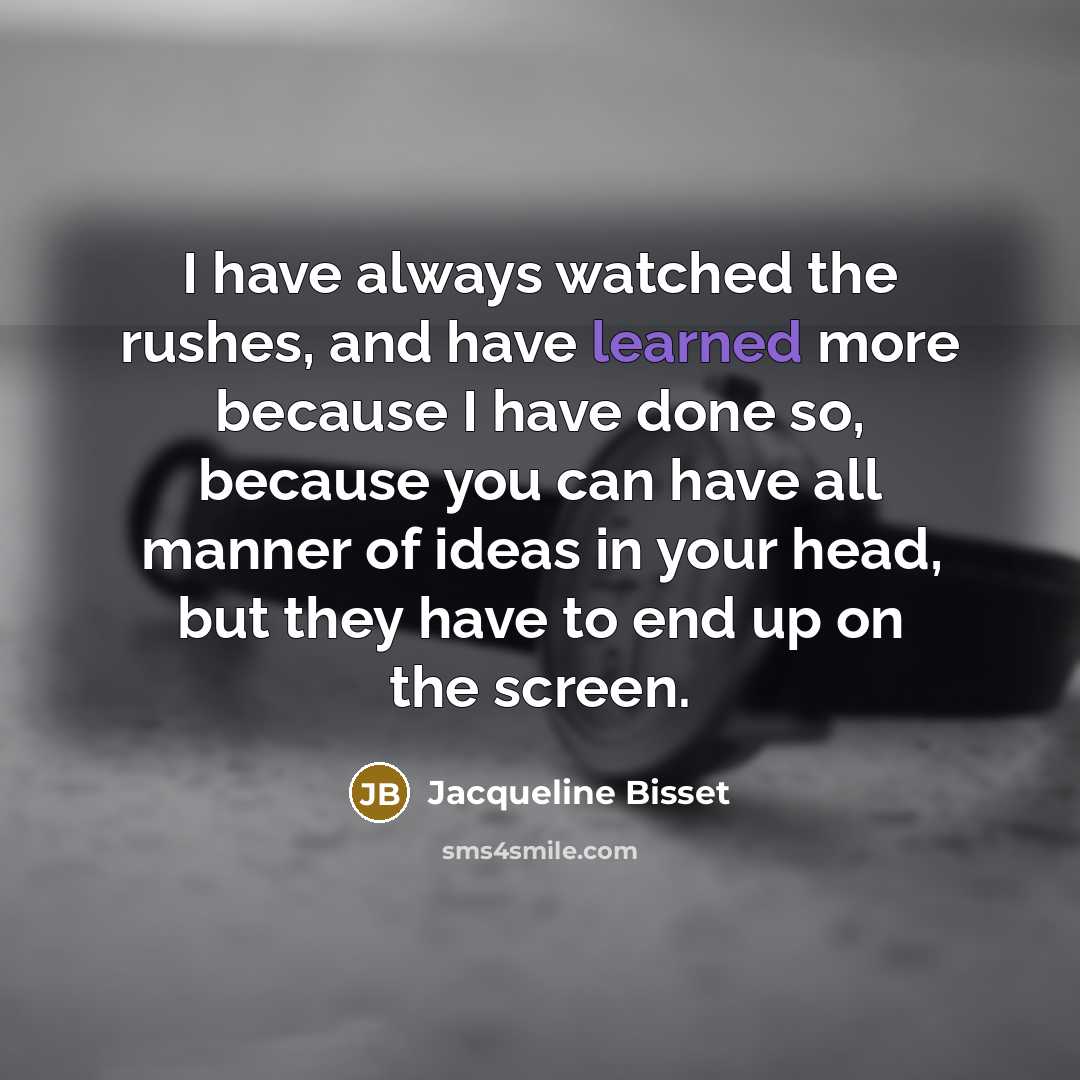 “I have always watched the rushes, and have learned more because I have done so, because you can have all manner of ideas in your head, but they have to end up on the screen.” quote by Jacqueline Bisset