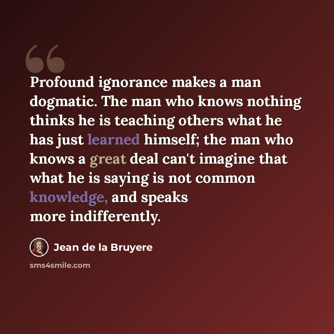 “Profound ignorance makes a man dogmatic. The man who knows nothing thinks he is teaching others what he has just learned himself; the man who knows a great deal can't imagine that what he is saying is not common knowledge, and speaks more indifferently.” quote by Jean de la Bruyere