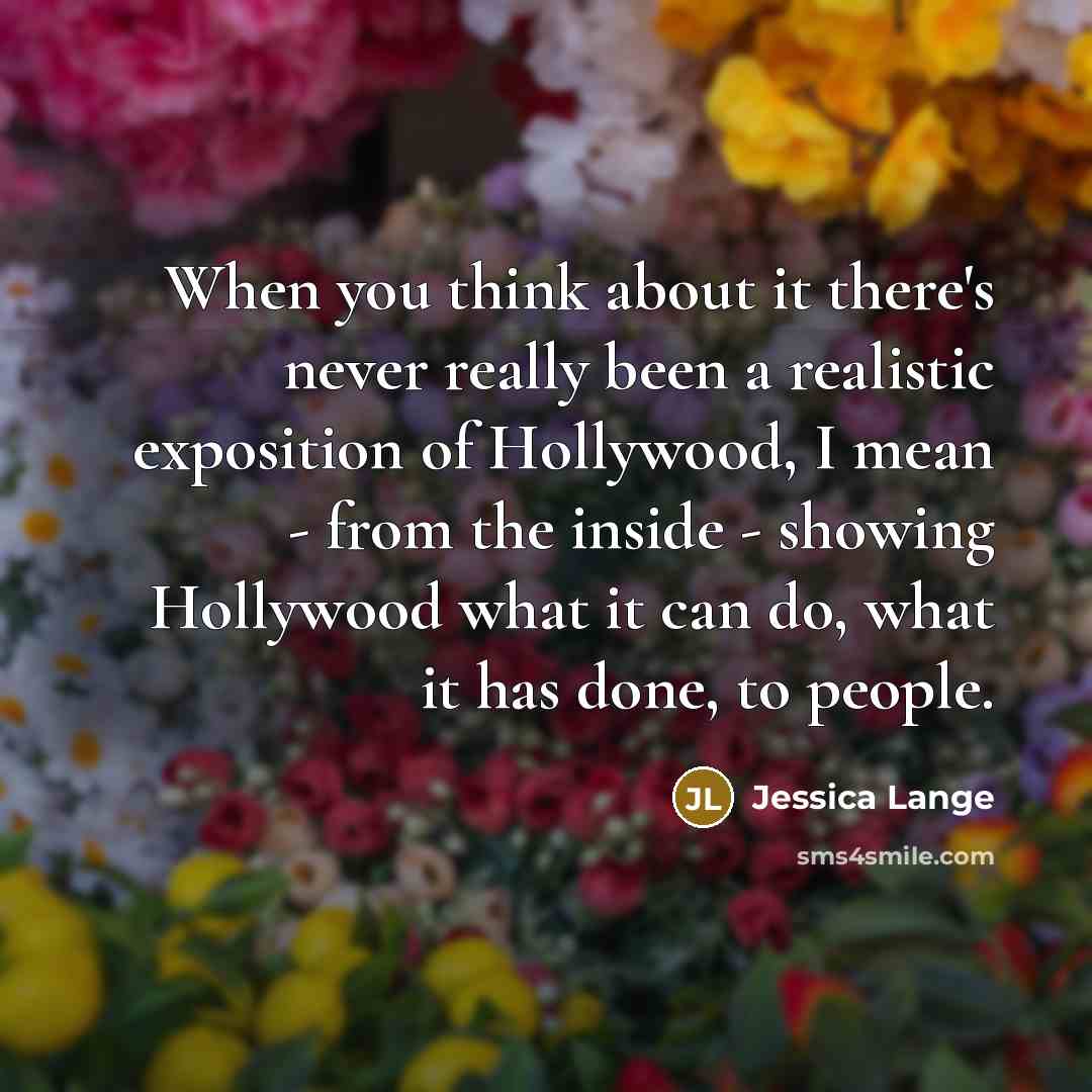 “When you think about it there's never really been a realistic exposition of Hollywood, I mean - from the inside - showing Hollywood what it can do, what it has done, to people.” quote by Jessica Lange