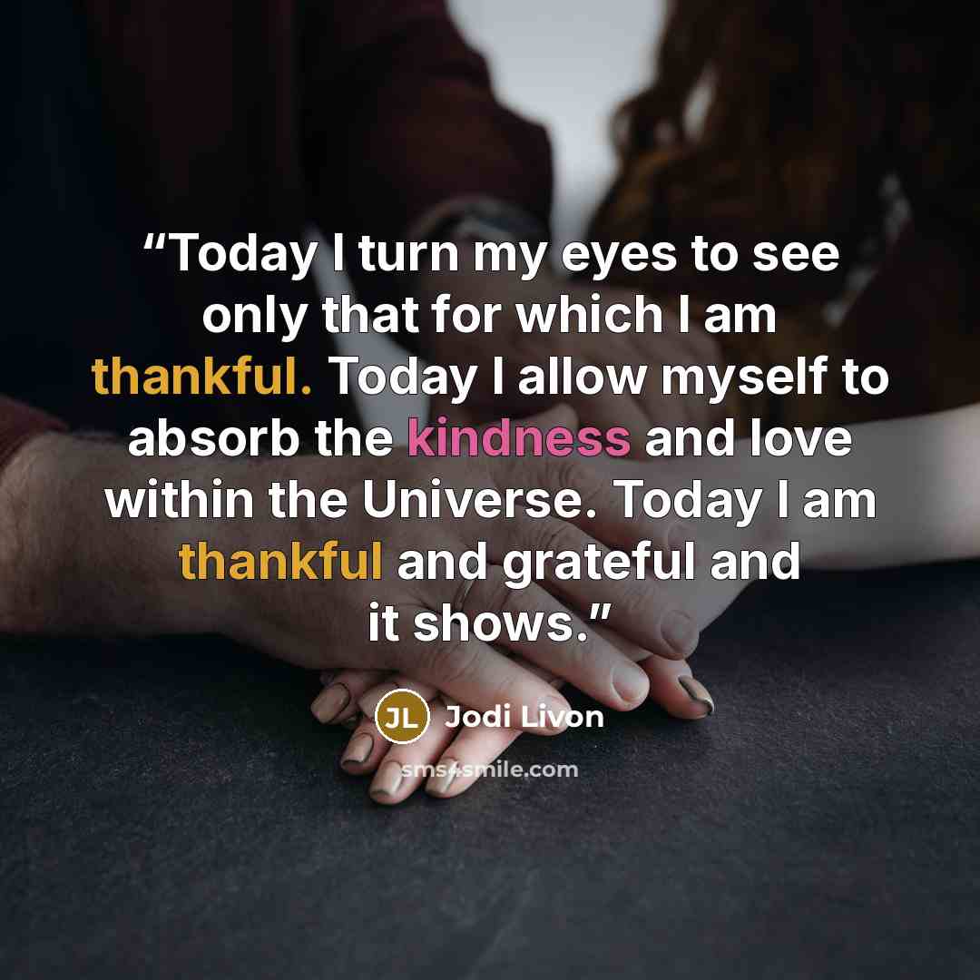 “Today I turn my eyes to see only that for which I am thankful. Today I allow myself to absorb the kindness and love within the Universe. Today I am thankful and grateful and it shows.” quote by Jodi Livon