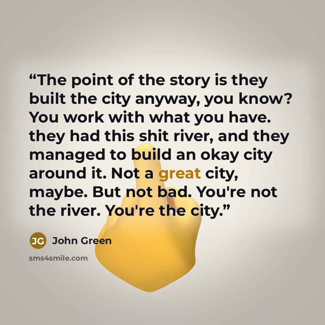 “The point of the story is they built the city anyway, you know? You work with what you have. they had this shit river, and they managed to build an okay city around it. Not a great city, maybe. But not bad. You're not the river. You're the city.” quote by John Green